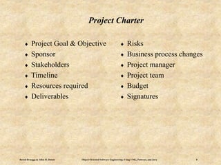 Bernd Bruegge & Allen H. Dutoit Object-Oriented Software Engineering: Using UML, Patterns, and Java 8
Project Charter
 Project Goal & Objective
 Sponsor
 Stakeholders
 Timeline
 Resources required
 Deliverables
 Risks
 Business process changes
 Project manager
 Project team
 Budget
 Signatures
 