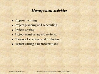 Bernd Bruegge & Allen H. Dutoit Object-Oriented Software Engineering: Using UML, Patterns, and Java 9
 Proposal writing.
 Project planning and scheduling.
 Project costing.
 Project monitoring and reviews.
 Personnel selection and evaluation.
 Report writing and presentations.
Management activities
 