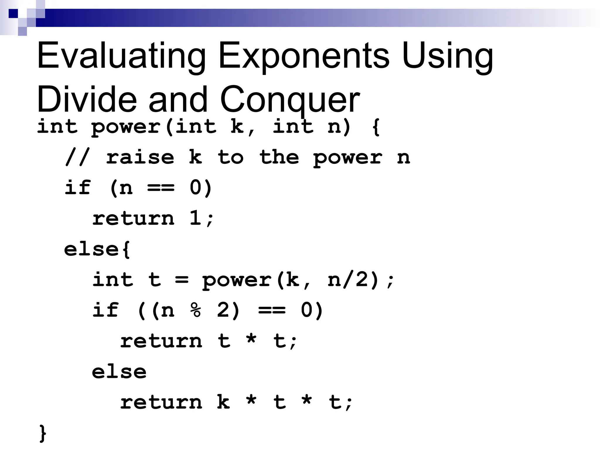 Evaluating Exponents Using
Divide and Conquer
int power(int k, int n) {
// raise k to the power n
if (n == 0)
return 1;
else{
int t = power(k, n/2);
if ((n % 2) == 0)
return t * t;
else
return k * t * t;
}
 