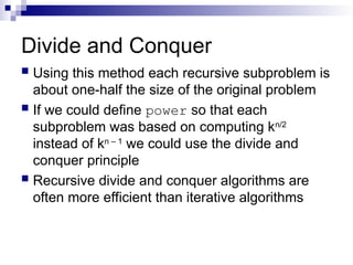 Divide and Conquer
 Using this method each recursive subproblem is
about one-half the size of the original problem
 If we could define power so that each
subproblem was based on computing kn/2
instead of kn – 1
we could use the divide and
conquer principle
 Recursive divide and conquer algorithms are
often more efficient than iterative algorithms
 