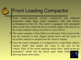 Front Loading Compactor
 Front loaders generally service commercial and industrial
businesses using large waste containers with lids known
as Dumpsters in the US. The truck is equipped with automated
forks on the front which the driver carefully aligns with sleeves on
the waste container using a joystick or a set of levers.
 The waste container is then lifted over the truck. Once it gets to the
top the container is then flipped upside down and the waste or
recyclable material is emptied into the vehicle's hopper.
 Once the waste is dumped, it is compacted by a large blade called a
"packer blade" that pushes the waste to the rear of the
vehicle. Most of the newer packing trucks have "pack-on-the-go
hydraulics" which lets the driver pack loads while driving,
allowing faster route times.
 