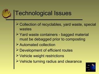 Technological Issues
 Collection of recyclables, yard waste, special
wastes
 Yard waste containers - bagged material
must be debagged prior to composting
 Automated collection
 Development of efficient routes
 Vehicle weight restrictions
 Vehicle turning radius and clearance
 