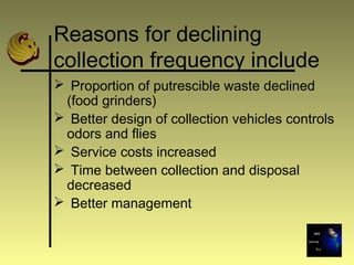 Reasons for declining
collection frequency include
 Proportion of putrescible waste declined
(food grinders)
 Better design of collection vehicles controls
odors and flies
 Service costs increased
 Time between collection and disposal
decreased
 Better management
 