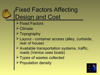 Fixed Factors Affecting
Design and Cost
 Fixed Factors
 Climate
 Topography
 Layout - container access (alley, curbside,
rear of house)
 Available transportation systems, traffic,
roads (Venice uses boats)
 Types of wastes collected
 Population density
 