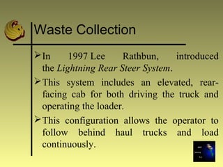 Waste Collection
In 1997 Lee Rathbun, introduced
the Lightning Rear Steer System.
This system includes an elevated, rear-
facing cab for both driving the truck and
operating the loader.
This configuration allows the operator to
follow behind haul trucks and load
continuously.
 
