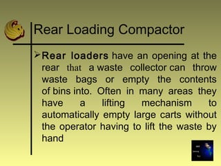 Rear Loading Compactor
Rear loaders have an opening at the
rear that a waste collector can throw
waste bags or empty the contents
of bins into. Often in many areas they
have a lifting mechanism to
automatically empty large carts without
the operator having to lift the waste by
hand
 