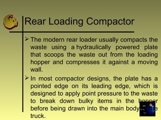 Rear Loading Compactor
 The modern rear loader usually compacts the
waste using a hydraulically powered plate
that scoops the waste out from the loading
hopper and compresses it against a moving
wall.
 In most compactor designs, the plate has a
pointed edge on its leading edge, which is
designed to apply point pressure to the waste
to break down bulky items in the hopper
before being drawn into the main body of the
truck.
 