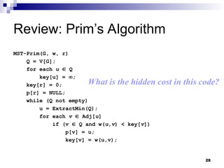 28
Review: Prim’s Algorithm
MST-Prim(G, w, r)
Q = V[G];
for each u  Q
key[u] = ;
key[r] = 0;
p[r] = NULL;
while (Q not empty)
u = ExtractMin(Q);
for each v  Adj[u]
if (v  Q and w(u,v) < key[v])
p[v] = u;
key[v] = w(u,v);
What is the hidden cost in this code?
 