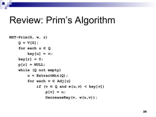 29
Review: Prim’s Algorithm
MST-Prim(G, w, r)
Q = V[G];
for each u  Q
key[u] = ;
key[r] = 0;
p[r] = NULL;
while (Q not empty)
u = ExtractMin(Q);
for each v  Adj[u]
if (v  Q and w(u,v) < key[v])
p[v] = u;
DecreaseKey(v, w(u,v));
 