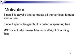 3
Motivation
Since T is acyclic and connects all the vertices, it must
form a tree.
Since it spans the graph, it is called a spanning tree.
MST or actually means Minimum Weight Spanning
Tree.
 
