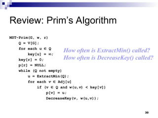 30
Review: Prim’s Algorithm
MST-Prim(G, w, r)
Q = V[G];
for each u  Q
key[u] = ;
key[r] = 0;
p[r] = NULL;
while (Q not empty)
u = ExtractMin(Q);
for each v  Adj[u]
if (v  Q and w(u,v) < key[v])
p[v] = u;
DecreaseKey(v, w(u,v));
How often is ExtractMin() called?
How often is DecreaseKey() called?
 