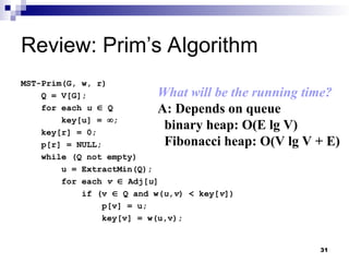 31
Review: Prim’s Algorithm
MST-Prim(G, w, r)
Q = V[G];
for each u  Q
key[u] = ;
key[r] = 0;
p[r] = NULL;
while (Q not empty)
u = ExtractMin(Q);
for each v  Adj[u]
if (v  Q and w(u,v) < key[v])
p[v] = u;
key[v] = w(u,v);
What will be the running time?
A: Depends on queue
binary heap: O(E lg V)
Fibonacci heap: O(V lg V + E)
 