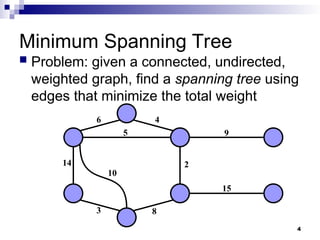 4
Minimum Spanning Tree
 Problem: given a connected, undirected,
weighted graph, find a spanning tree using
edges that minimize the total weight
14
10
3
6 4
5
2
9
15
8
 