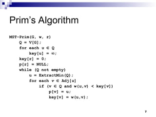 7
Prim’s Algorithm
MST-Prim(G, w, r)
Q = V[G];
for each u  Q
key[u] = ;
key[r] = 0;
p[r] = NULL;
while (Q not empty)
u = ExtractMin(Q);
for each v  Adj[u]
if (v  Q and w(u,v) < key[v])
p[v] = u;
key[v] = w(u,v);
 