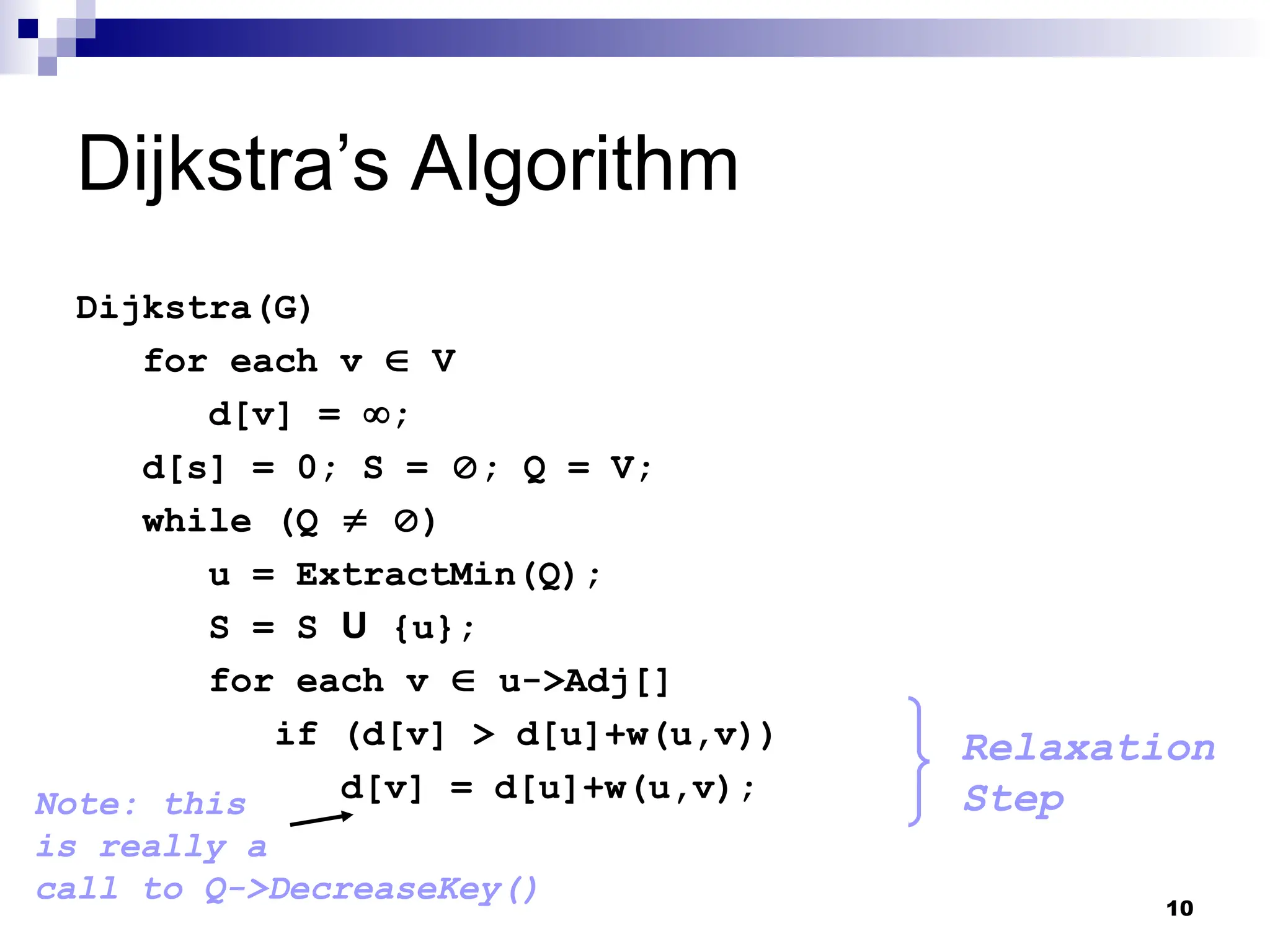 Dijkstra’s Algorithm
Dijkstra(G)
for each v  V
d[v] = ;
d[s] = 0; S = ; Q = V;
while (Q  )
u = ExtractMin(Q);
S = S U {u};
for each v  u->Adj[]
if (d[v] > d[u]+w(u,v))
d[v] = d[u]+w(u,v);
Relaxation
Step
Note: this
is really a
call to Q->DecreaseKey() 10
 