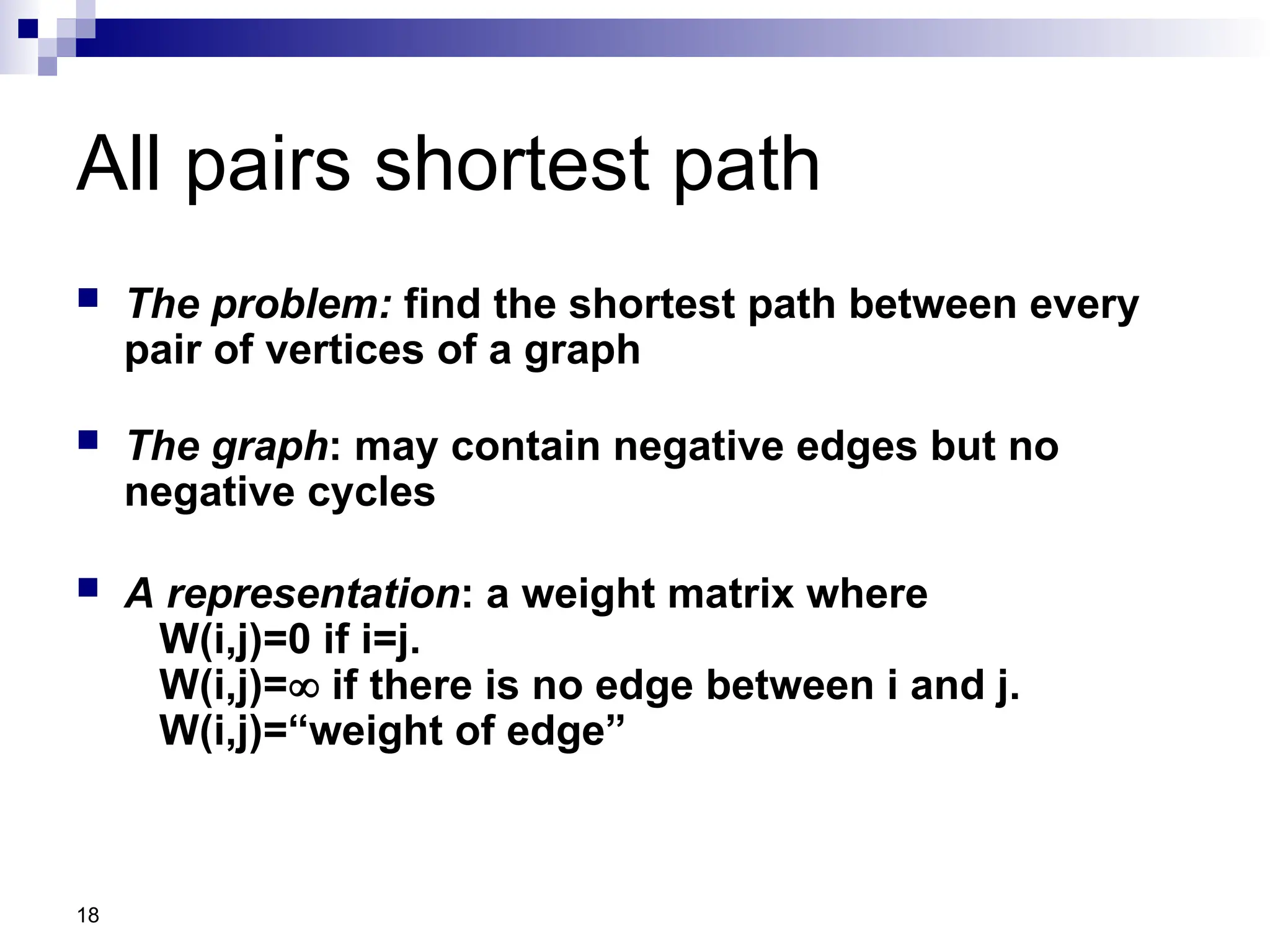 18
All pairs shortest path
 The problem: find the shortest path between every
pair of vertices of a graph
 The graph: may contain negative edges but no
negative cycles
 A representation: a weight matrix where
W(i,j)=0 if i=j.
W(i,j)= if there is no edge between i and j.
W(i,j)=“weight of edge”
 