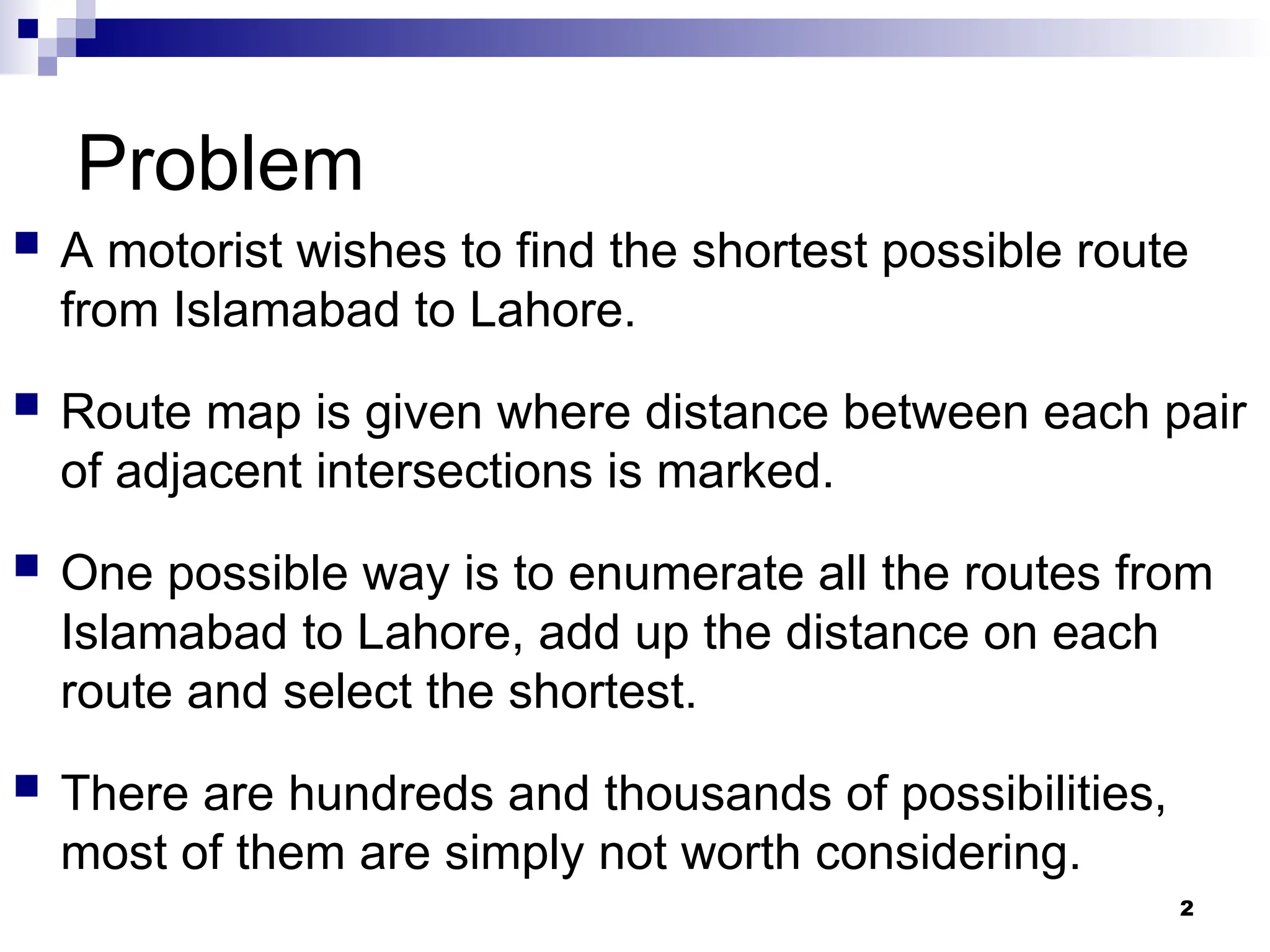 Problem
 A motorist wishes to find the shortest possible route
from Islamabad to Lahore.
 Route map is given where distance between each pair
of adjacent intersections is marked.
 One possible way is to enumerate all the routes from
Islamabad to Lahore, add up the distance on each
route and select the shortest.
 There are hundreds and thousands of possibilities,
most of them are simply not worth considering.
2
 