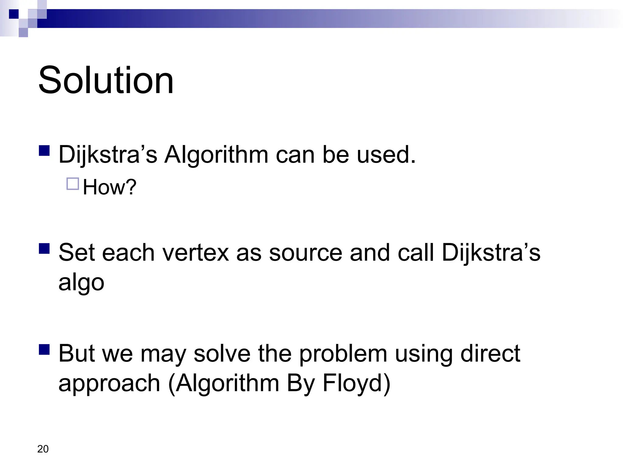 20
Solution
 Dijkstra’s Algorithm can be used.
How?
 Set each vertex as source and call Dijkstra’s
algo
 But we may solve the problem using direct
approach (Algorithm By Floyd)
 