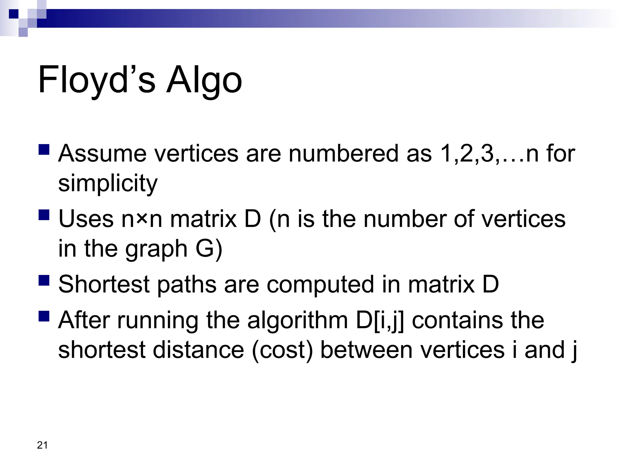 21
Floyd’s Algo
 Assume vertices are numbered as 1,2,3,…n for
simplicity
 Uses n×n matrix D (n is the number of vertices
in the graph G)
 Shortest paths are computed in matrix D
 After running the algorithm D[i,j] contains the
shortest distance (cost) between vertices i and j
 