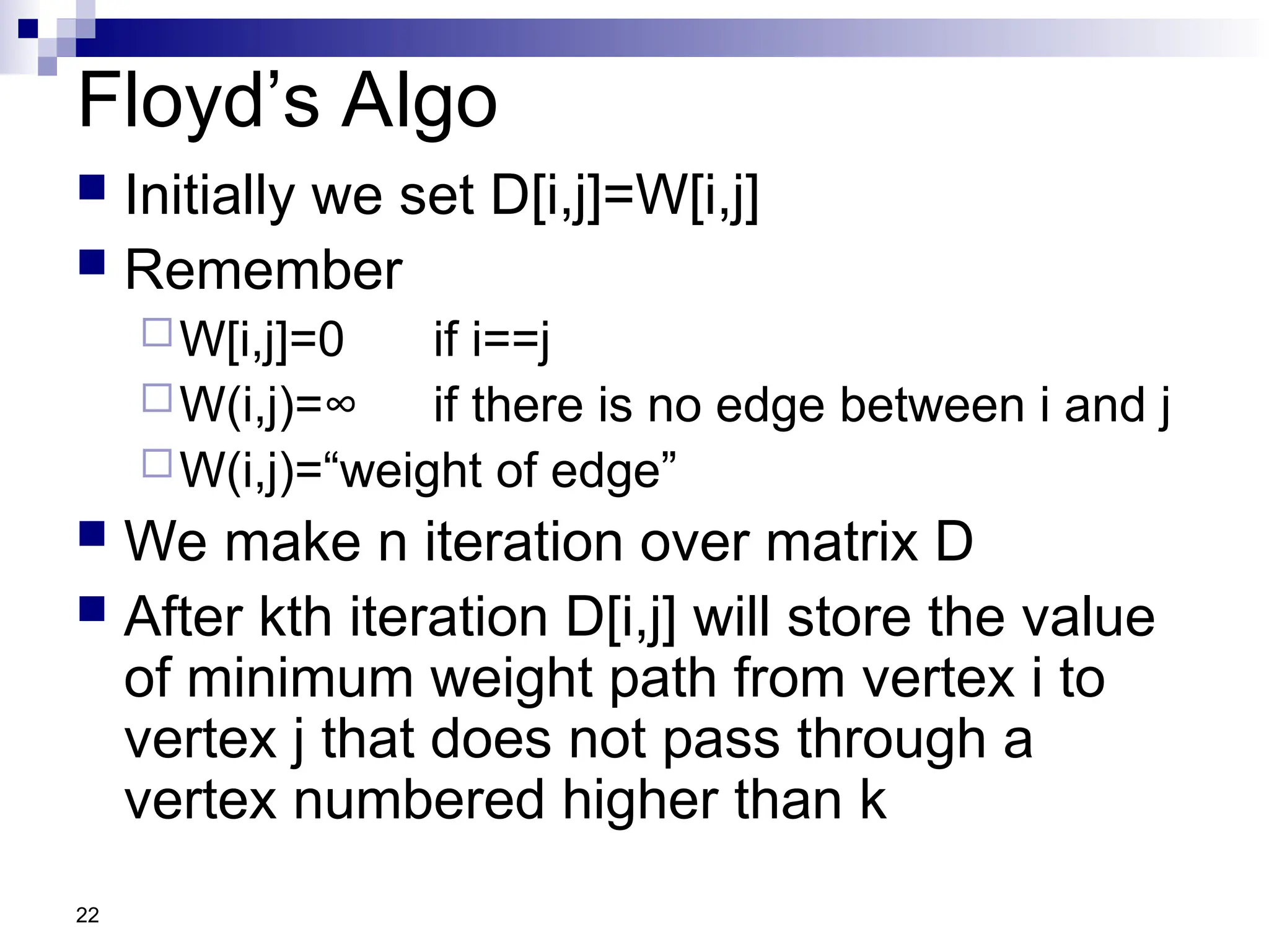 22
Floyd’s Algo
 Initially we set D[i,j]=W[i,j]
 Remember
W[i,j]=0 if i==j
W(i,j)=∞ if there is no edge between i and j
W(i,j)=“weight of edge”
 We make n iteration over matrix D
 After kth iteration D[i,j] will store the value
of minimum weight path from vertex i to
vertex j that does not pass through a
vertex numbered higher than k
 