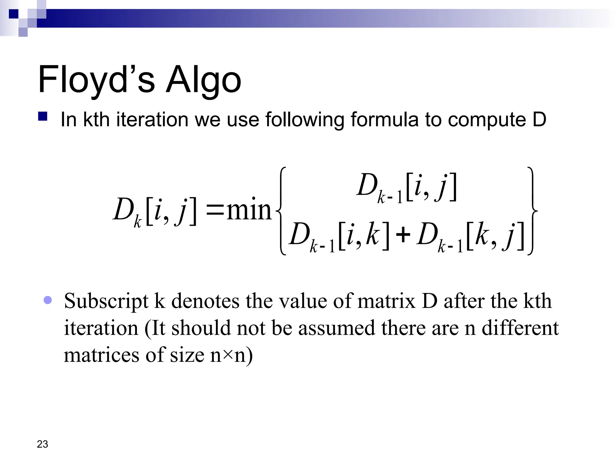 23
Floyd’s Algo
 In kth iteration we use following formula to compute D











]
,
[
]
,
[
]
,
[
min
]
,
[
1
1
1
j
k
D
k
i
D
j
i
D
j
i
D
k
k
k
k
● Subscript k denotes the value of matrix D after the kth
iteration (It should not be assumed there are n different
matrices of size n×n)
 