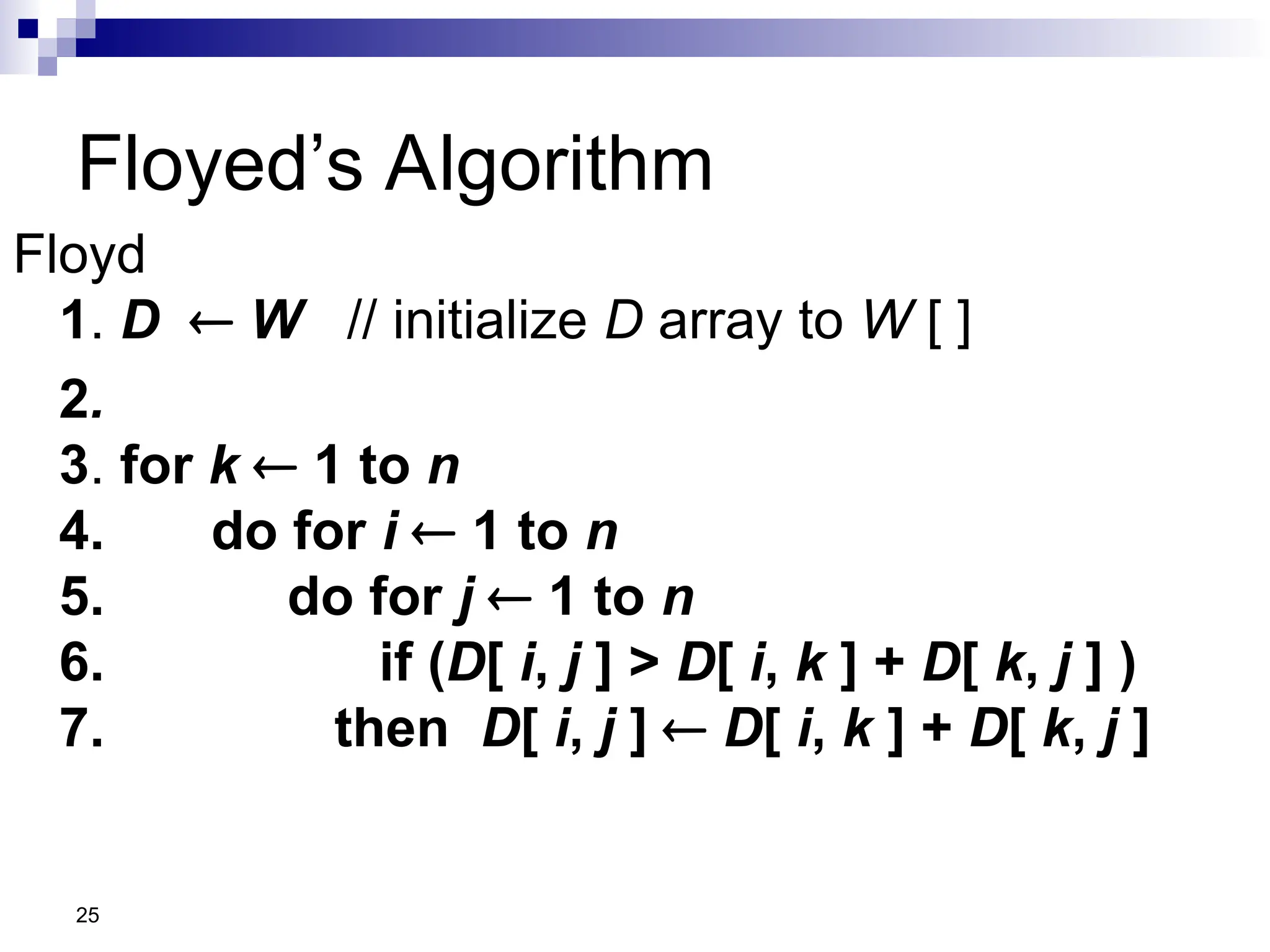25
Floyed’s Algorithm
Floyd
1. D  W // initialize D array to W [ ]
2.
3. for k  1 to n
4. do for i  1 to n
5. do for j  1 to n
6. if (D[ i, j ] > D[ i, k ] + D[ k, j ] )
7. then D[ i, j ]  D[ i, k ] + D[ k, j ]
 