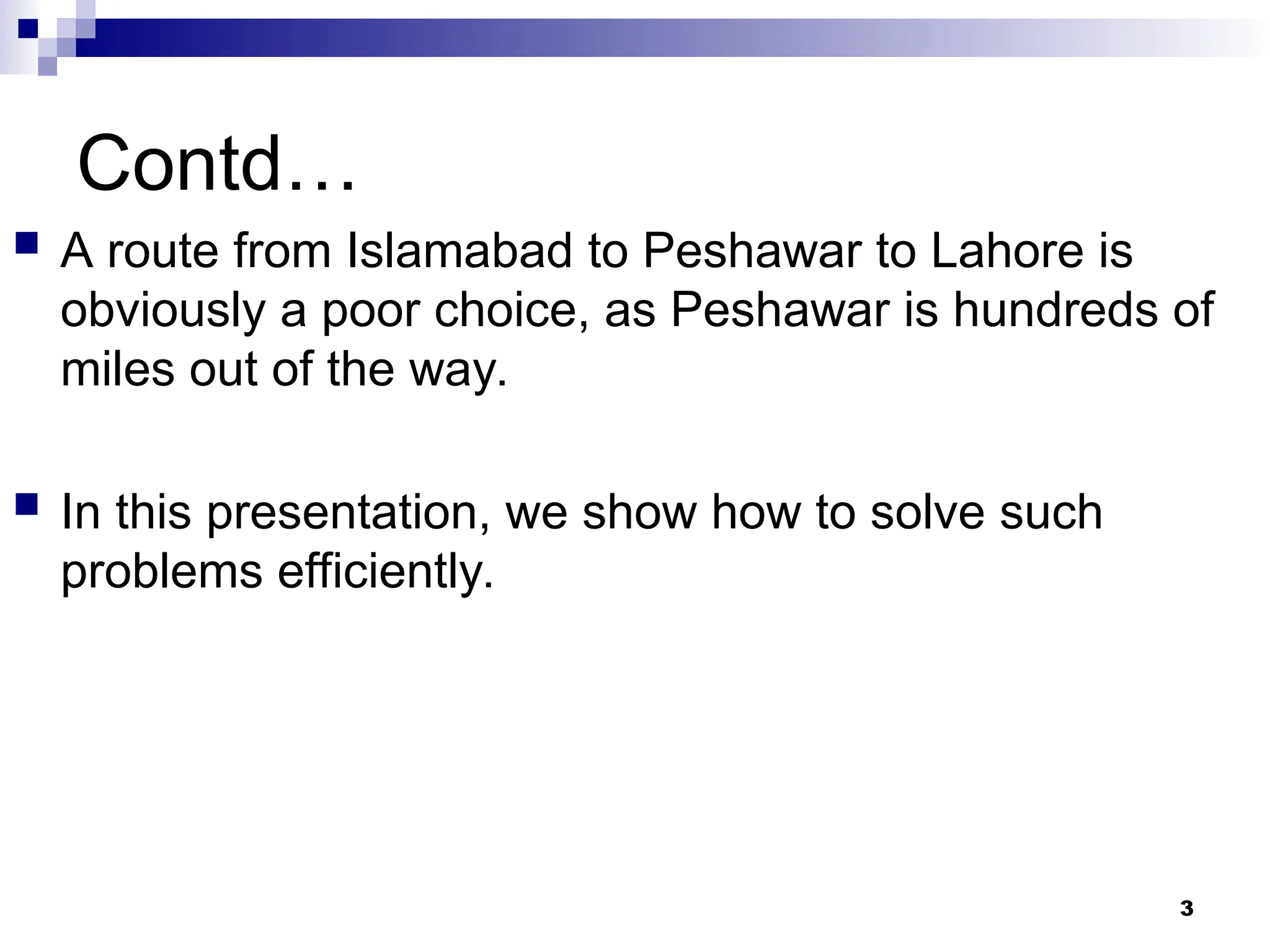 Contd…
 A route from Islamabad to Peshawar to Lahore is
obviously a poor choice, as Peshawar is hundreds of
miles out of the way.
 In this presentation, we show how to solve such
problems efficiently.
3
 