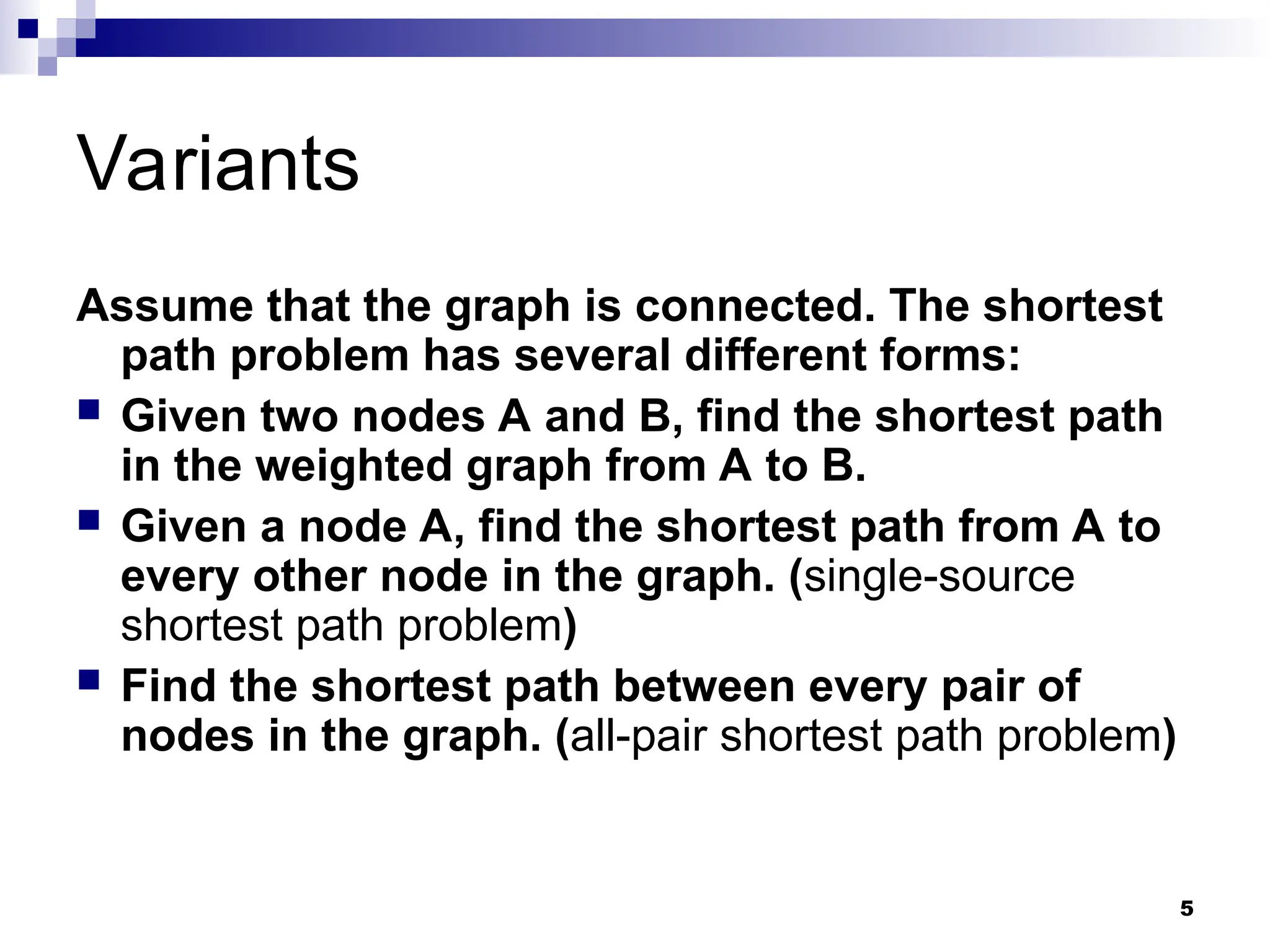 Variants
Assume that the graph is connected. The shortest
path problem has several different forms:
 Given two nodes A and B, find the shortest path
in the weighted graph from A to B.
 Given a node A, find the shortest path from A to
every other node in the graph. (single-source
shortest path problem)
 Find the shortest path between every pair of
nodes in the graph. (all-pair shortest path problem)
5
 