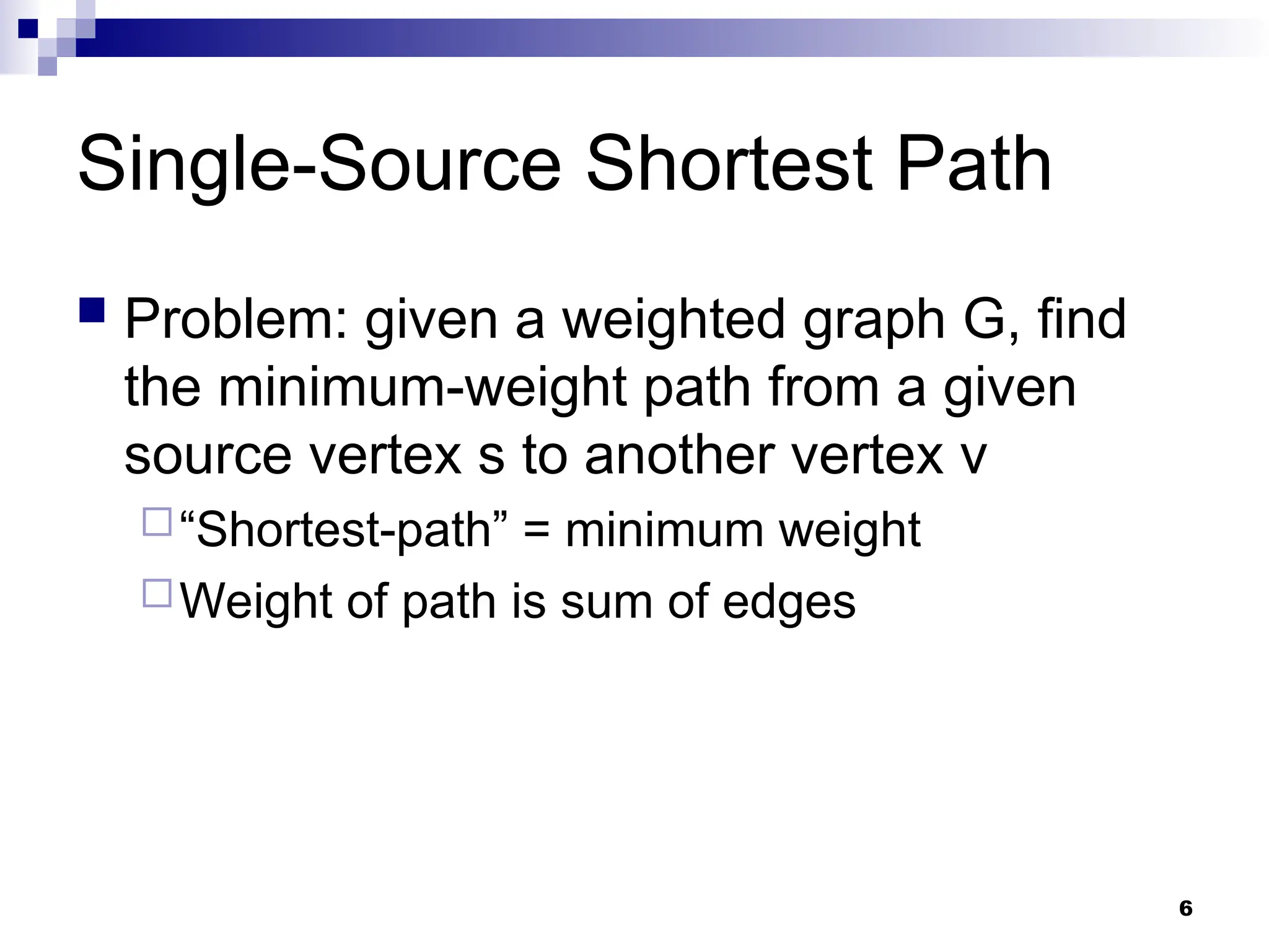 Single-Source Shortest Path
 Problem: given a weighted graph G, find
the minimum-weight path from a given
source vertex s to another vertex v
“Shortest-path” = minimum weight
Weight of path is sum of edges
6
 