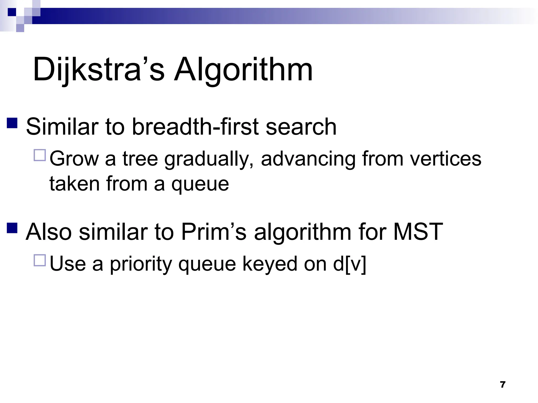 Dijkstra’s Algorithm
 Similar to breadth-first search
Grow a tree gradually, advancing from vertices
taken from a queue
 Also similar to Prim’s algorithm for MST
Use a priority queue keyed on d[v]
7
 