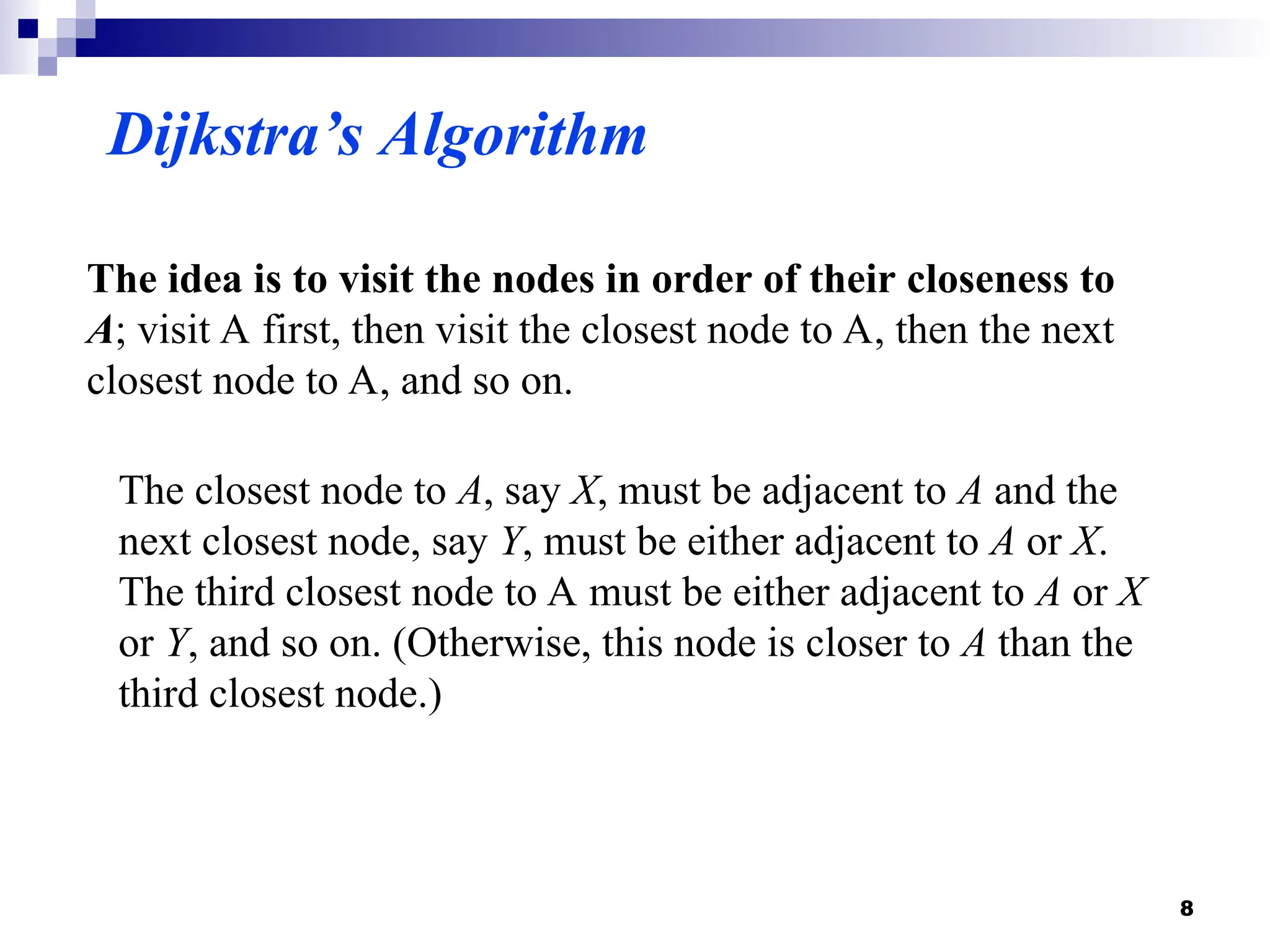 Dijkstra’s Algorithm
The idea is to visit the nodes in order of their closeness to
A; visit A first, then visit the closest node to A, then the next
closest node to A, and so on.
The closest node to A, say X, must be adjacent to A and the
next closest node, say Y, must be either adjacent to A or X.
The third closest node to A must be either adjacent to A or X
or Y, and so on. (Otherwise, this node is closer to A than the
third closest node.)
8
 