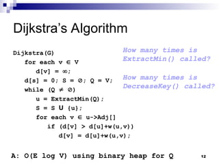 Dijkstra’s Algorithm
Dijkstra(G)
for each v  V
d[v] = ;
d[s] = 0; S = ; Q = V;
while (Q  )
u = ExtractMin(Q);
S = S U {u};
for each v  u->Adj[]
if (d[v] > d[u]+w(u,v))
d[v] = d[u]+w(u,v);
How many times is
ExtractMin() called?
How many times is
DecreaseKey() called?
A: O(E log V) using binary heap for Q 12
 