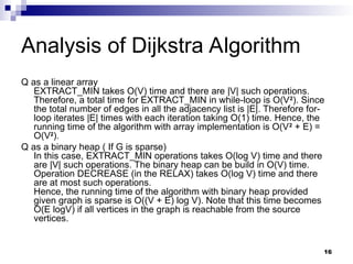 Analysis of Dijkstra Algorithm
Q as a linear array
EXTRACT_MIN takes O(V) time and there are |V| such operations.
Therefore, a total time for EXTRACT_MIN in while-loop is O(V2
). Since
the total number of edges in all the adjacency list is |E|. Therefore for-
loop iterates |E| times with each iteration taking O(1) time. Hence, the
running time of the algorithm with array implementation is O(V2
+ E) =
O(V2
).
Q as a binary heap ( If G is sparse)
In this case, EXTRACT_MIN operations takes O(log V) time and there
are |V| such operations. The binary heap can be build in O(V) time.
Operation DECREASE (in the RELAX) takes O(log V) time and there
are at most such operations.
Hence, the running time of the algorithm with binary heap provided
given graph is sparse is O((V + E) log V). Note that this time becomes
O(E logV) if all vertices in the graph is reachable from the source
vertices.
16
 