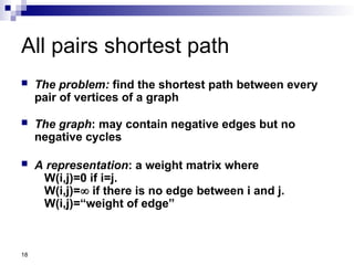 18
All pairs shortest path
 The problem: find the shortest path between every
pair of vertices of a graph
 The graph: may contain negative edges but no
negative cycles
 A representation: a weight matrix where
W(i,j)=0 if i=j.
W(i,j)= if there is no edge between i and j.
W(i,j)=“weight of edge”
 