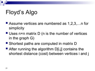 21
Floyd’s Algo
 Assume vertices are numbered as 1,2,3,…n for
simplicity
 Uses n×n matrix D (n is the number of vertices
in the graph G)
 Shortest paths are computed in matrix D
 After running the algorithm D[i,j] contains the
shortest distance (cost) between vertices i and j
 