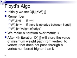 22
Floyd’s Algo
 Initially we set D[i,j]=W[i,j]
 Remember
W[i,j]=0 if i==j
W(i,j)=∞ if there is no edge between i and j
W(i,j)=“weight of edge”
 We make n iteration over matrix D
 After kth iteration D[i,j] will store the value
of minimum weight path from vertex i to
vertex j that does not pass through a
vertex numbered higher than k
 