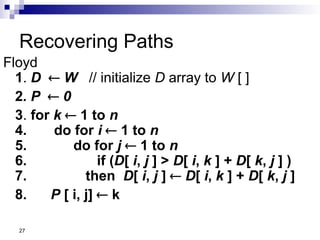 27
Recovering Paths
Floyd
1. D  W // initialize D array to W [ ]
2. P  0
3. for k  1 to n
4. do for i  1 to n
5. do for j  1 to n
6. if (D[ i, j ] > D[ i, k ] + D[ k, j ] )
7. then D[ i, j ]  D[ i, k ] + D[ k, j ]
8. P [ i, j]  k
 