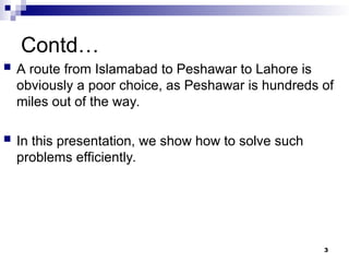 Contd…
 A route from Islamabad to Peshawar to Lahore is
obviously a poor choice, as Peshawar is hundreds of
miles out of the way.
 In this presentation, we show how to solve such
problems efficiently.
3
 