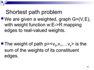 Shortest path problem
 We are given a weighted, graph G=(V,E),
with weight function w:E->R mapping
edges to real-valued weights.
 The weight of path p=<v0,v1,…vk> is the
sum of the weights of its constituent
edges.
4
 