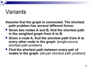 Variants
Assume that the graph is connected. The shortest
path problem has several different forms:
 Given two nodes A and B, find the shortest path
in the weighted graph from A to B.
 Given a node A, find the shortest path from A to
every other node in the graph. (single-source
shortest path problem)
 Find the shortest path between every pair of
nodes in the graph. (all-pair shortest path problem)
5
 