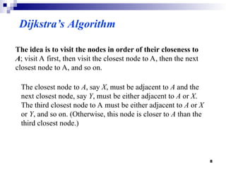 Dijkstra’s Algorithm
The idea is to visit the nodes in order of their closeness to
A; visit A first, then visit the closest node to A, then the next
closest node to A, and so on.
The closest node to A, say X, must be adjacent to A and the
next closest node, say Y, must be either adjacent to A or X.
The third closest node to A must be either adjacent to A or X
or Y, and so on. (Otherwise, this node is closer to A than the
third closest node.)
8
 