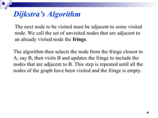 The next node to be visited must be adjacent to some visited
node. We call the set of unvisited nodes that are adjacent to
an already visited node the fringe.
The algorithm then selects the node from the fringe closest to
A, say B, then visits B and updates the fringe to include the
nodes that are adjacent to B. This step is repeated until all the
nodes of the graph have been visited and the fringe is empty.
Dijkstra’s Algorithm
9
 