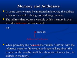 Memory and Addresses
   In some cases we may be interested in knowing the address
    where our variable is being stored during runtime.
   The address that locates a variable within memory is what
    we call a reference to that variable.
    e.g.,
                              & IntVar;

                       Address-of/reference

   When preceding the name of the variable “IntVar” with the
                           operator
    reference operator (&) we are no longer talking about the
    content of the variable itself, but about its reference (i.e., its
    address in memory).
 