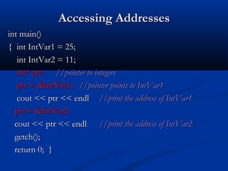 Accessing Addresses
int main()
{ int IntVar1 = 25;
   int IntVar2 = 11;
   int* ptr; //pointer to integers
   ptr = &IntVar1; //pointer points to IntVar1
   cout << ptr << endl //print the address of IntVar1
  ptr = &IntVar2
  cout << ptr << endl //print the address of IntVar2
  getch();
  return 0; }
 