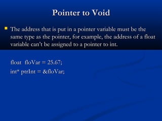 Pointer to Void
   The address that is put in a pointer variable must be the
    same type as the pointer, for example, the address of a float
    variable can’t be assigned to a pointer to int.

    float floVar = 25.67;
    int* ptrInt = &floVar;
 
