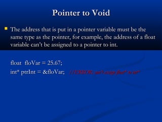 Pointer to Void
   The address that is put in a pointer variable must be the
    same type as the pointer, for example, the address of a float
    variable can’t be assigned to a pointer to int.

    float floVar = 25.67;
    int* ptrInt = &floVar; //ERROR: can’t assign float* to int*
 