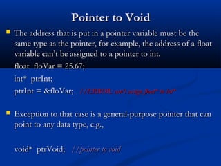 Pointer to Void
   The address that is put in a pointer variable must be the
    same type as the pointer, for example, the address of a float
    variable can’t be assigned to a pointer to int.
    float floVar = 25.67;
    int* ptrInt;
    ptrInt = &floVar; //ERROR: can’t assign float* to int*

   Exception to that case is a general-purpose pointer that can
    point to any data type, e.g.,

    void* ptrVoid; //pointer to void
 