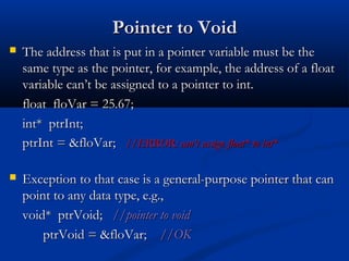 Pointer to Void
   The address that is put in a pointer variable must be the
    same type as the pointer, for example, the address of a float
    variable can’t be assigned to a pointer to int.
    float floVar = 25.67;
    int* ptrInt;
    ptrInt = &floVar; //ERROR: can’t assign float* to int*

   Exception to that case is a general-purpose pointer that can
    point to any data type, e.g.,
    void* ptrVoid; //pointer to void
        ptrVoid = &floVar; //OK
 