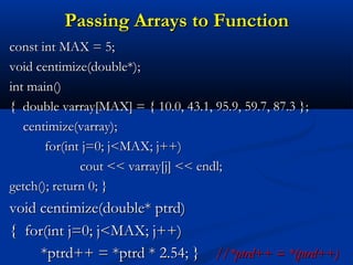 Passing Arrays to Function
const int MAX = 5;
void centimize(double*);
int main()
{ double varray[MAX] = { 10.0, 43.1, 95.9, 59.7, 87.3 };
   centimize(varray);
       for(int j=0; j<MAX; j++)
              cout << varray[j] << endl;
getch(); return 0; }
void centimize(double* ptrd)
{ for(int j=0; j<MAX; j++)
     *ptrd++ = *ptrd * 2.54; } //*ptrd++ = *(ptrd++)
 