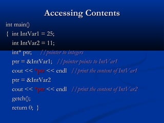 Accessing Contents
int main()
{ int IntVar1 = 25;
   int IntVar2 = 11;
   int* ptr; //pointer to integers
   ptr = &IntVar1; //pointer points to IntVar1
   cout << *ptr << endl //print the content of IntVar1
   ptr = &IntVar2
   cout << *ptr << endl //print the content of IntVar2
   getch();
   return 0; }
 